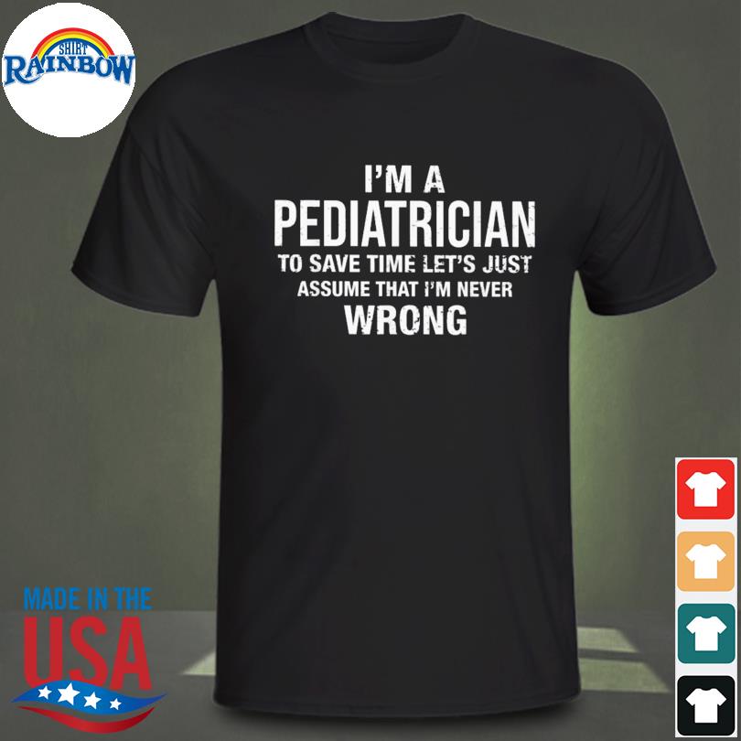 I'm a pediatrician to save time let's just assume that I'm never wrong shirt