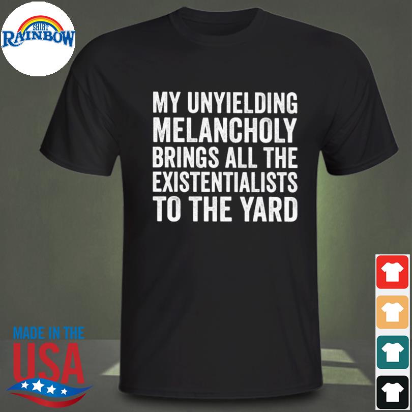 My unyielding melancholy brings all the existentialists to the yard shirt