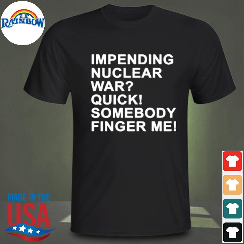 Impending nuclear war quick somebody finger me shirt