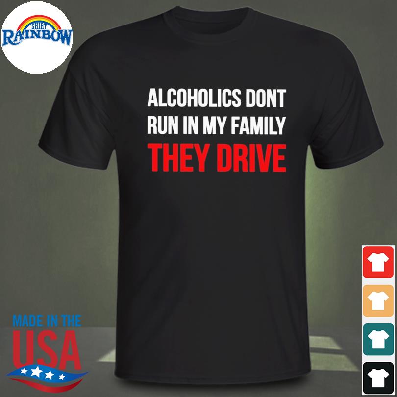 Alcoholics don't run in my family they drive shirt