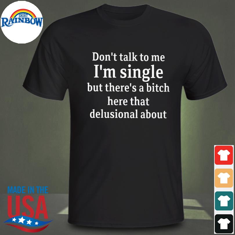 Don't talk to me I'm single but there's a bitch here that delusional about shirt