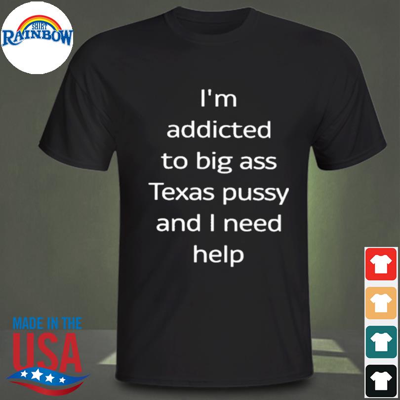 I'm addicted to big ass Texas pussy and I need help 2023 shirt