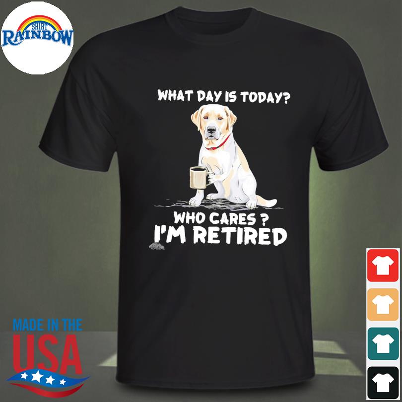 Labrador what day is today who cares I'm retired shirt