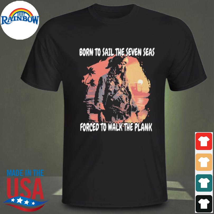 Born to sail the seven seas forced to walk the plank shirt